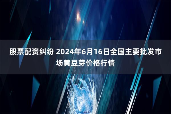 股票配资纠纷 2024年6月16日全国主要批发市场黄豆芽价格行情