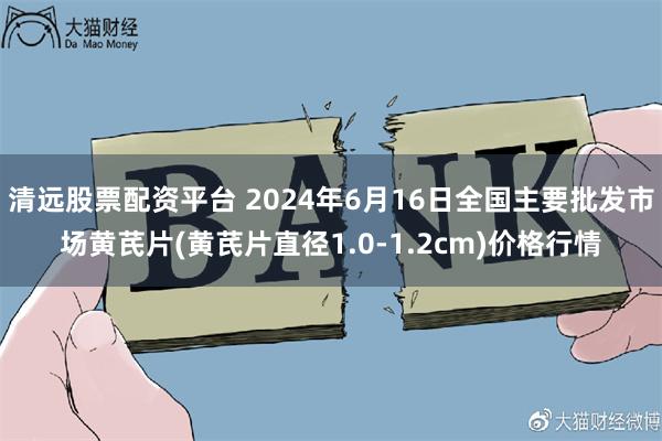 清远股票配资平台 2024年6月16日全国主要批发市场黄芪片(黄芪片直径1.0-1.2cm)价格行情