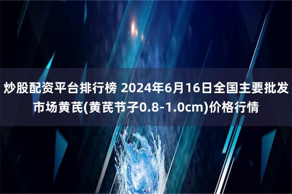 炒股配资平台排行榜 2024年6月16日全国主要批发市场黄芪(黄芪节子0.8-1.0cm)价格行情