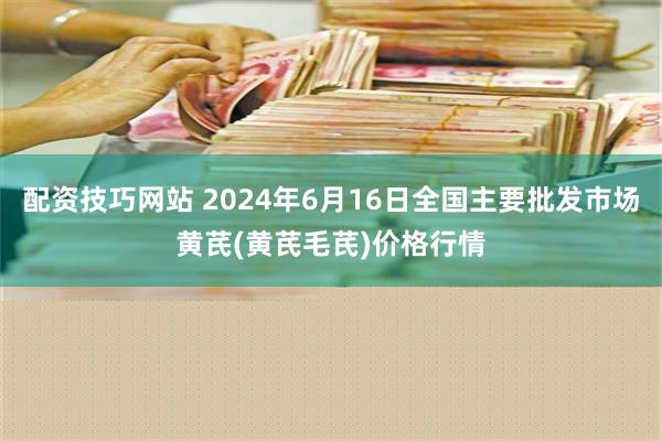 配资技巧网站 2024年6月16日全国主要批发市场黄芪(黄芪毛芪)价格行情