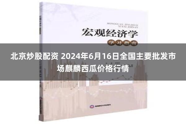 北京炒股配资 2024年6月16日全国主要批发市场麒麟西瓜价格行情