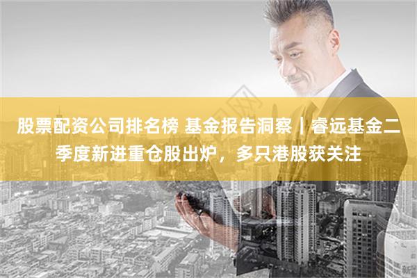 股票配资公司排名榜 基金报告洞察｜睿远基金二季度新进重仓股出炉，多只港股获关注