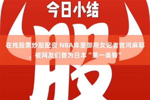 在线股票炒股配资 NBA库里御用女记者宫河麻耶，被网友们誉为日本“第一美臀”