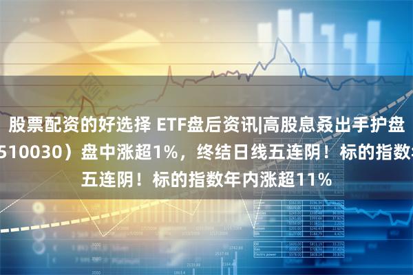 股票配资的好选择 ETF盘后资讯|高股息叒出手护盘，价值ETF（510030）盘中涨超1%，终结日线五连阴！标的指数年内涨超11%