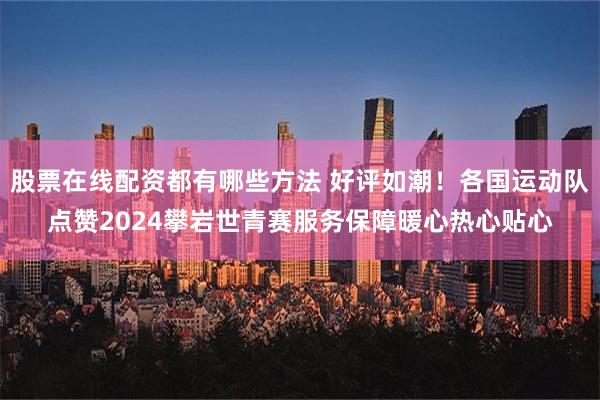 股票在线配资都有哪些方法 好评如潮！各国运动队点赞2024攀岩世青赛服务保障暖心热心贴心