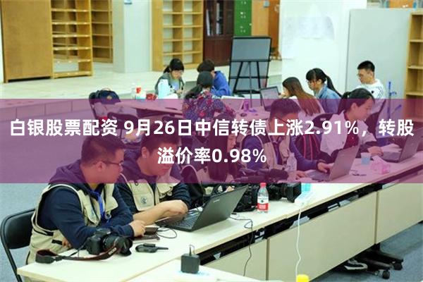 白银股票配资 9月26日中信转债上涨2.91%，转股溢价率0.98%