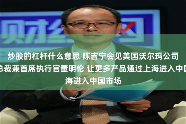 炒股的杠杆什么意思 陈吉宁会见美国沃尔玛公司全球总裁兼首席执行官董明伦 让更多产品通过上海进入中国市场