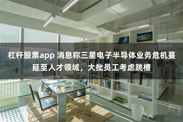 杠杆股票app 消息称三星电子半导体业务危机蔓延至人才领域，大批员工考虑跳槽