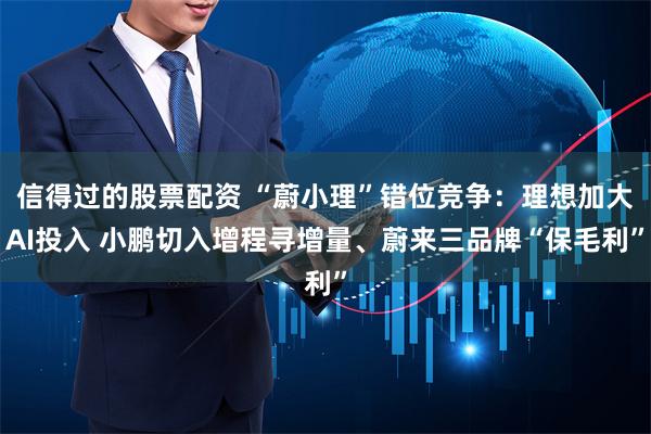 信得过的股票配资 “蔚小理”错位竞争：理想加大AI投入 小鹏切入增程寻增量、蔚来三品牌“保毛利”