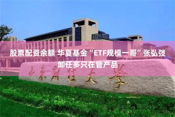 股票配资余额 华夏基金“ETF规模一哥”张弘弢卸任多只在管产品