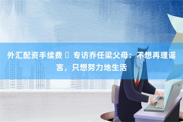 外汇配资手续费 ​专访乔任梁父母：不想再理谣言，只想努力地生活