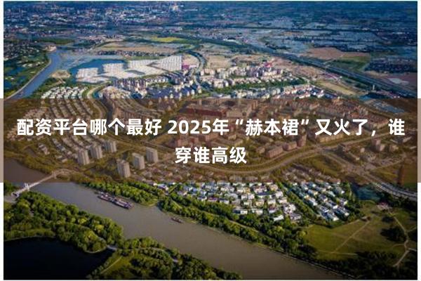 配资平台哪个最好 2025年“赫本裙”又火了，谁穿谁高级