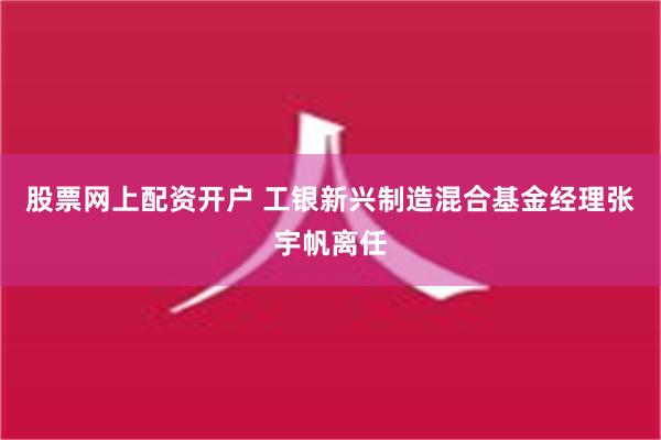 股票网上配资开户 工银新兴制造混合基金经理张宇帆离任